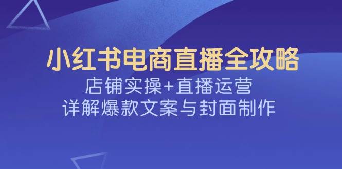 （14410期）小红书电商直播全攻略，店铺实操+直播运营，详解爆款文案与封面制作-777网创网