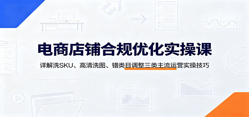 电商店铺合规优化实操课:详解洗SKU、高清洗图、错类目调整三类主流运营实操技巧-777网创网