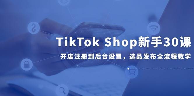 （14960期）TikTok Shop新手30课，开店注册到后台设置，选品发布全流程教学-777网创网