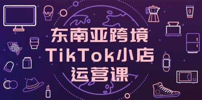 （14390期）东南亚跨境TikTok小店运营课，掌握店铺设置与流量转化核心技巧-777网创网