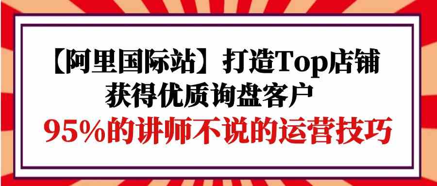 （9976期）【阿里国际站】打造Top店铺-获得优质询盘客户，95%的讲师不说的运营技巧-777网创网
