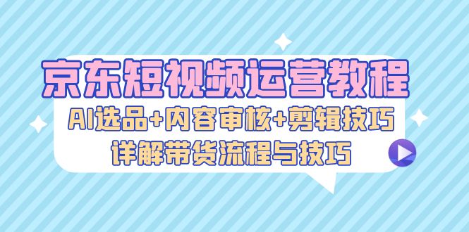 （13044期）京东短视频运营教程：AI选品+内容审核+剪辑技巧，详解带货流程与技巧-777网创网