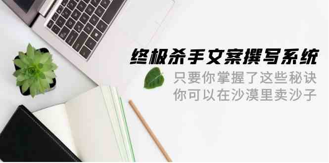 （9928期）终极 杀手文案-撰写系统 只要你掌握了这些秘诀 你可以在沙漠里卖沙子-42节-777网创网