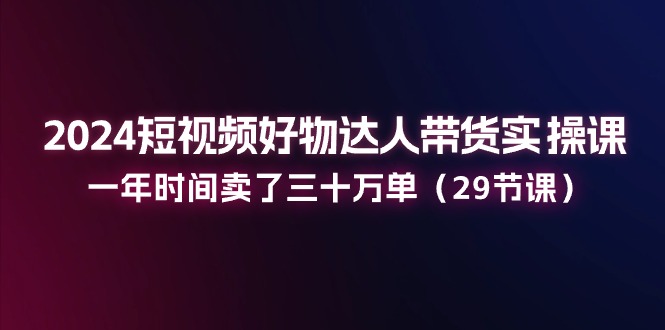 （11289期）2024短视频好物达人带货实操课：一年时间卖了三十万单（29节课）-777网创网