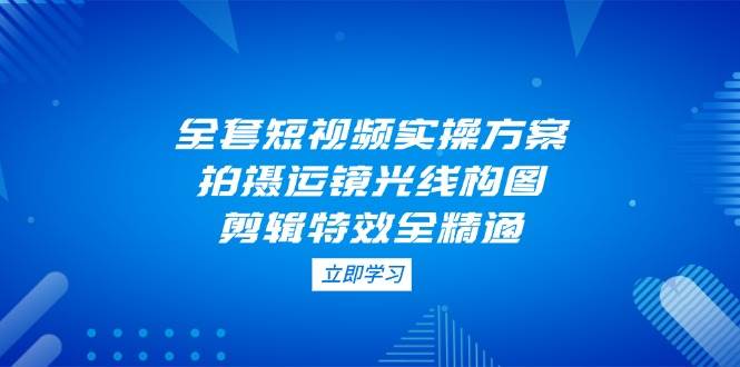 （14465期）全套短视频实操方案，拍摄运镜光线构图，剪辑特效全精通-777网创网
