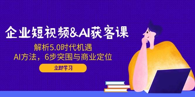企业短视频&AI获客课：解析5.0时代机遇，AI方法，6步突围与商业定位-777网创网