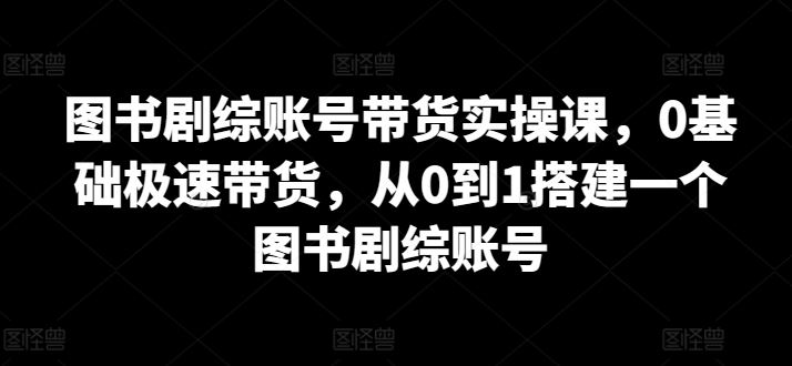 图书剧综账号带货实操课,0基础极速带货,从0到1搭建一个图书剧综账号-777网创网