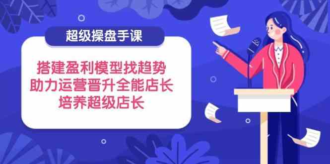 超级操盘手课,搭建盈利模型找趋势,助力运营晋升全能店长,培养超级店长-777网创网