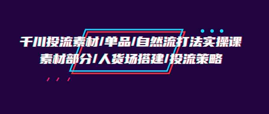 （9908期）千川投流素材/单品/自然流打法实操培训班，素材部分/人货场搭建/投流策略-777网创网