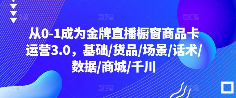 从0-1成为金牌直播橱窗商品卡运营3.0,基础/货品/场景/话术/数据/商城/千川