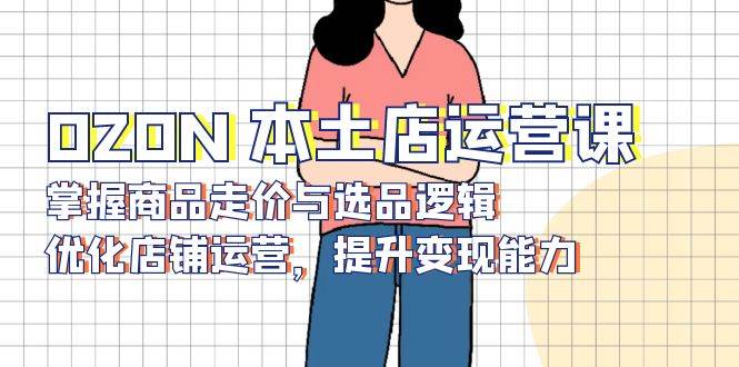 （13788期）OZON 本土店运营课，掌握商品走价与选品逻辑，优化店铺运营，提升变现能力-777网创网
