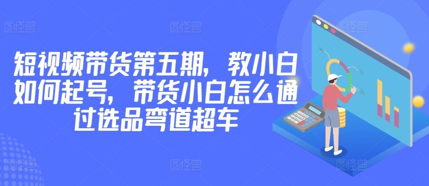价值2980短视频带货第五期，教小白如何起号，带货小白怎么通过选品弯道超车-777网创网