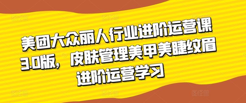 美团大众丽人行业进阶运营课3.0版,皮肤管理美甲美睫纹眉进阶运营学习