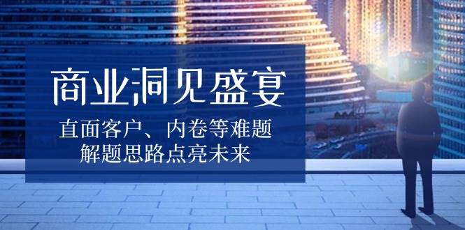 (13845期)商业洞见盛宴,直面客户、内卷等难题,解题思路点亮未来-777网创网