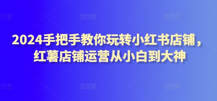 2024手把手教你玩转小红书店铺,红薯店铺运营从小白到大神-777网创网