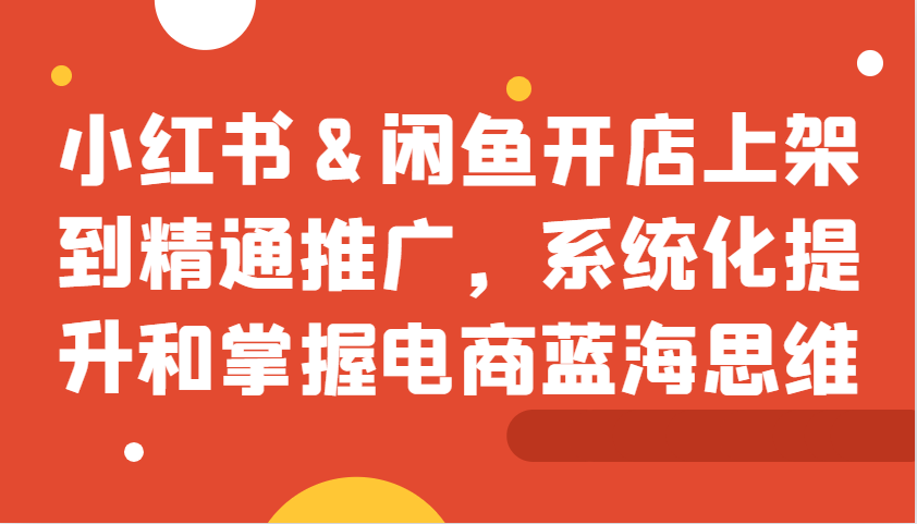 小红书&闲鱼开店上架到精通推广,系统化提升和掌握电商蓝海思维-777网创网
