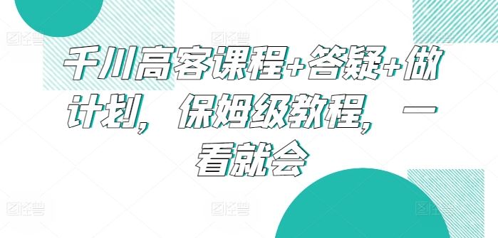 千川高客课程+答疑+做计划,保姆级教程,一看就会