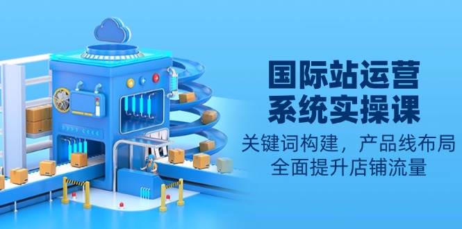 （13967期）国际站运营系统实操课：关键词构建，产品线布局，全面提升店铺流量-777网创网