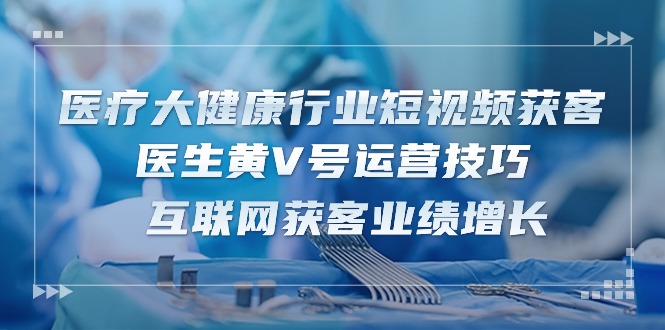 （10564期）医疗 大健康行业短视频获客：医生黄V号运营技巧 互联网获客业绩增长-15节-777网创网