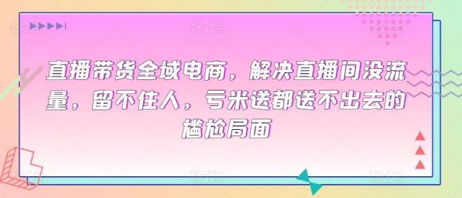 直播带货全域电商,解决直播间没流量,留不住人,亏米送都送不出去的尴尬局面
