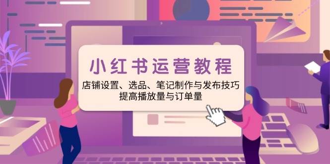 小红书运营教程：店铺设置、选品、笔记制作与发布技巧、提高播放量与订单量-777网创网