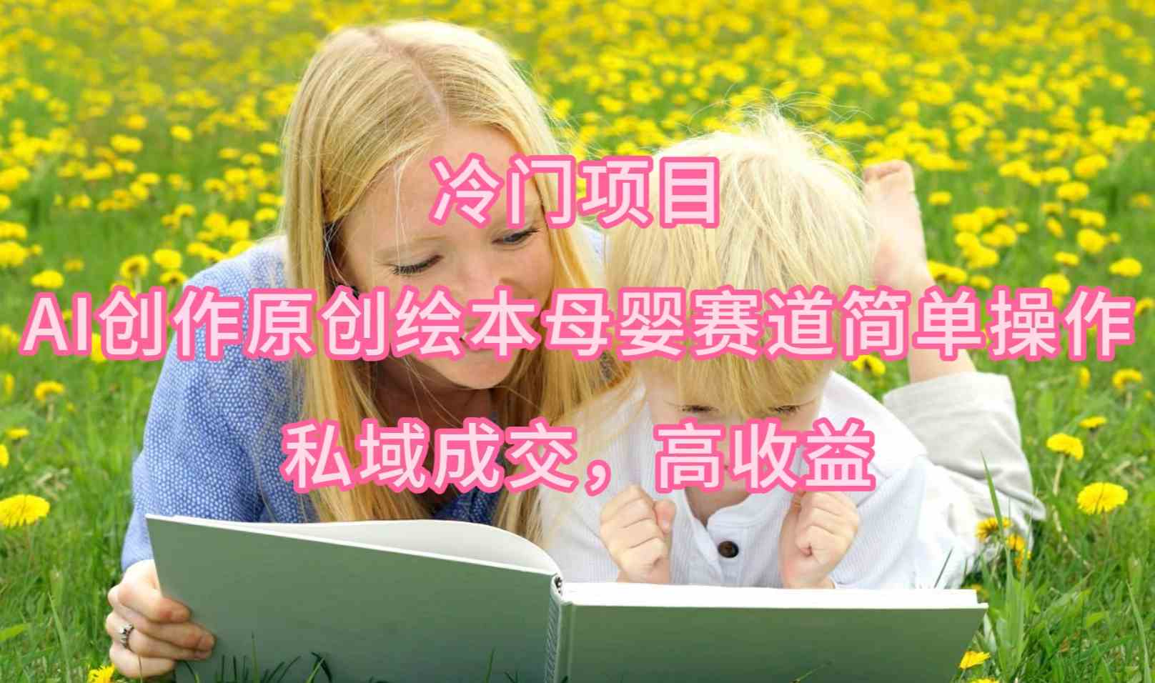 （9726期）冷门项目，AI创作原创绘本母婴赛道简单操作，私域成交，高收益-777网创网