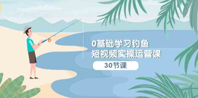 (9672期)0基础学习钓鱼短视频实操运营课:认知篇/定位篇/工具篇/内容篇/运营篇-777网创网