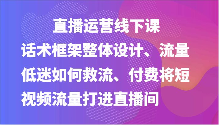 直播运营线下课-话术框架整体设计、流量低迷如何救流、付费将短视频流量打进直播间-777网创网
