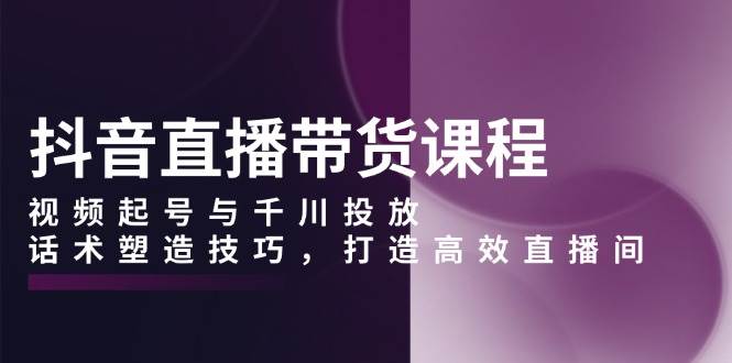 抖音直播带货课程，视频起号与千川投放，话术塑造技巧，打造高效直播间-777网创网