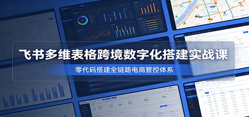 飞书多维表格跨境数字化搭建实战课，零代码搭建全链路电商管控体系-777网创网