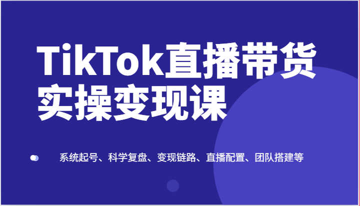 TikTok直播带货实操变现课：系统起号、科学复盘、变现链路、直播配置、团队搭建等-777网创网