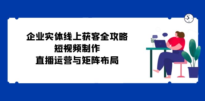 (12966期)企业实体线上获客全攻略:短视频制作、直播运营与矩阵布局-777网创网