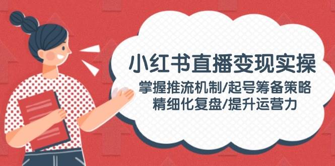 (14189期)小红书直播变现实操:掌握推流机制/起号筹备策略/精细化复盘/提升运营力-777网创网