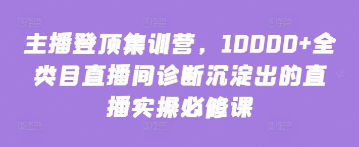 主播登顶集训营,10000+全类目直播间诊断沉淀出的直播实操必修课-777网创网