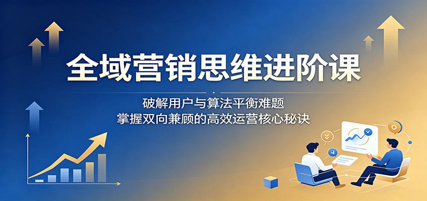 全域营销思维进阶课：破解用户与算法平衡难题，掌握双向兼顾的高效运营核心秘诀-777网创网