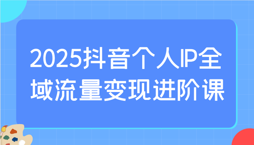 2025抖音个人IP全域流量变现进阶课：选爆品、抖音付费投流、千川投流实操及优化等-777网创网