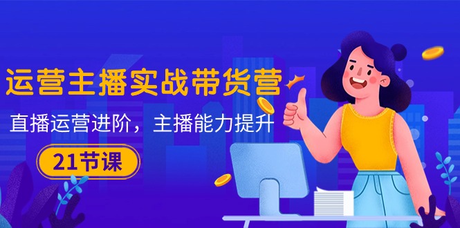 （10511期）运营主播·实战带货营：直播运营 进阶，主播 能力提升（21节课）-777网创网