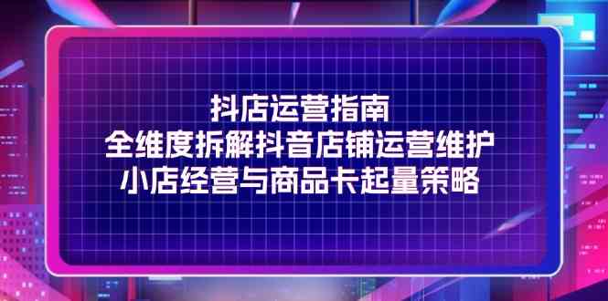 抖店运营指南，全维度拆解抖音店铺运营维护，小店经营与商品卡起量策略-777网创网