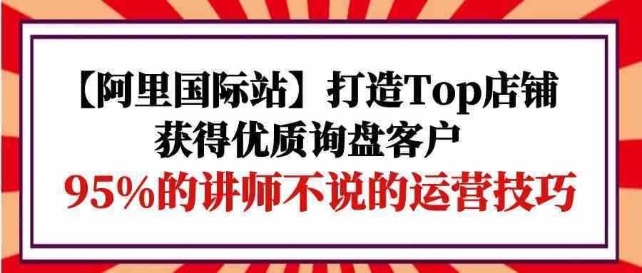 【阿里国际站】打造Top店铺-获得优质询盘客户，95%的讲师不说的运营技巧-777网创网