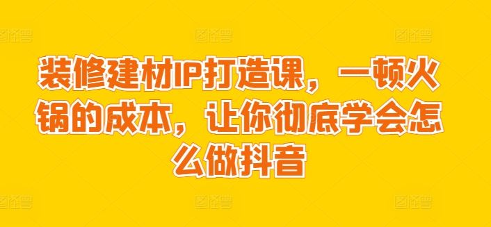 装修建材IP打造课,一顿火锅的成本,让你彻底学会怎么做抖音-777网创网