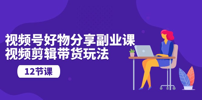 视频号好物分享副业课,视频剪辑带货玩法(12节课)-777网创网