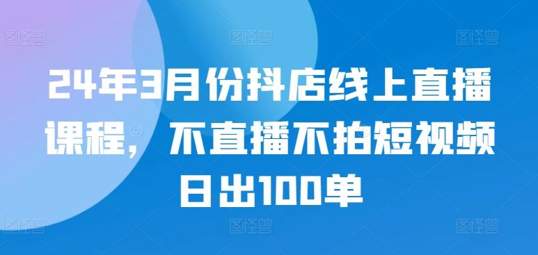 24年3月份抖店线上直播课程,不直播不拍短视频日出100单