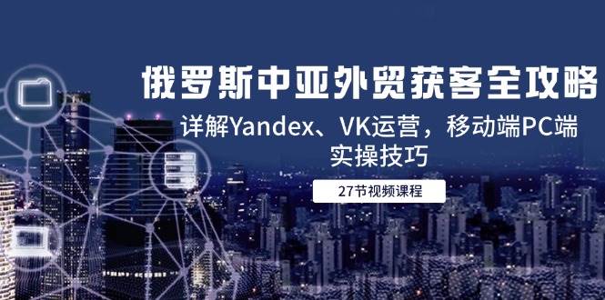 （14959期）俄罗斯中亚外贸获客全攻略，详解Yandex、VK运营，移动端PC端实操技巧-777网创网
