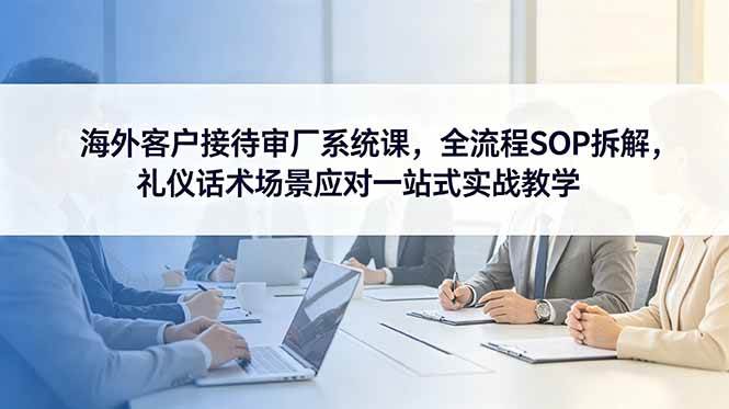 （18772期）海外客户接待审厂系统课，全流程SOP拆解，礼仪话术场景应对一站式实战教学-777网创网