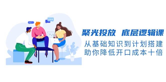 （13844期）聚光投放 底层逻辑课，从基础知识到计划搭建，助你降低开口成本十倍-777网创网