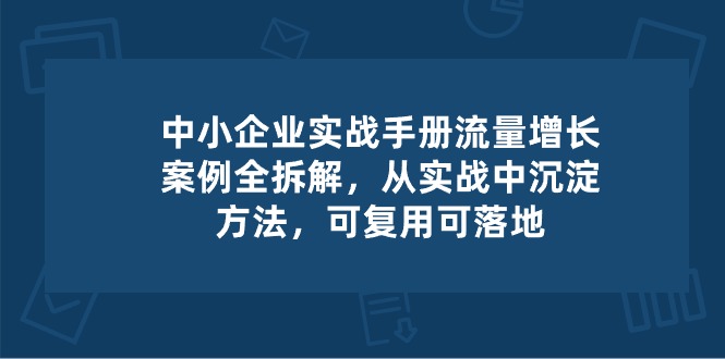 （10889期）中小 企业 实操手册-流量增长案例拆解，从实操中沉淀方法，可复用可落地-777网创网