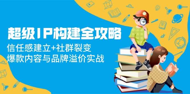 （14747期）超级IP构建全攻略：信任感建立+社群裂变，爆款内容与品牌溢价实战-777网创网