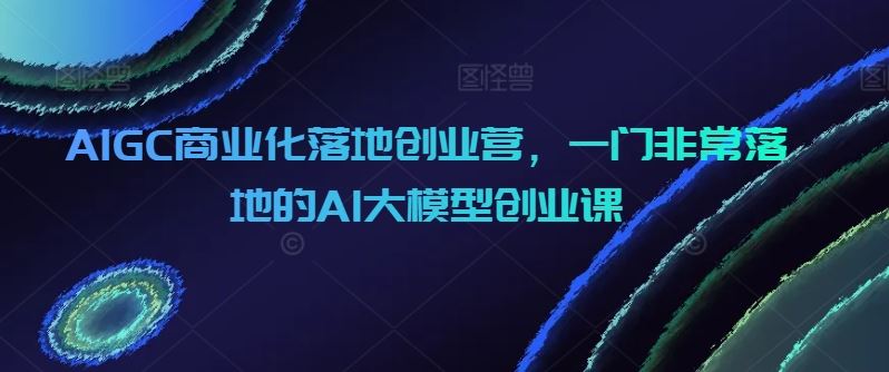 AIGC商业化落地创业营,一门非常落地的AI大模型创业课-777网创网