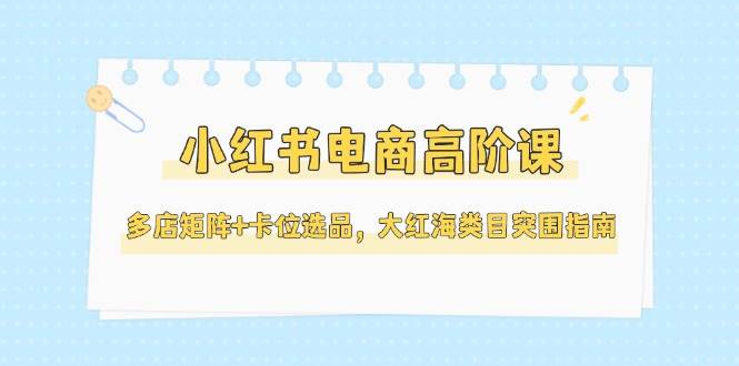 （14940期）小红书电商高阶课，多店矩阵+卡位选品，大红海类目突围指南（更新5月）-777网创网